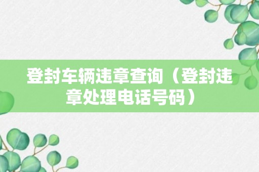 登封车辆违章查询（登封违章处理电话号码）