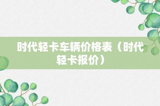 时代轻卡车辆价格表（时代轻卡报价）