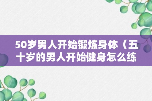 50岁男人开始锻炼身体（五十岁的男人开始健身怎么练?）