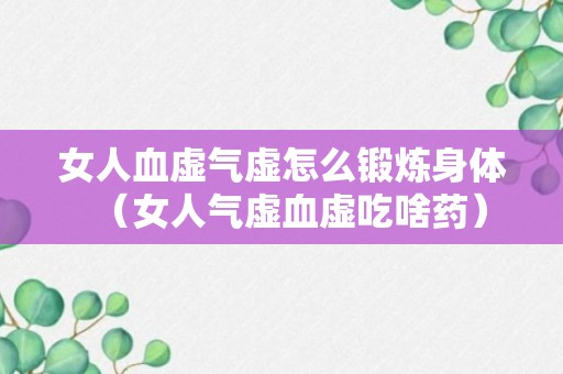 女人血虚气虚怎么锻炼身体（女人气虚血虚吃啥药）