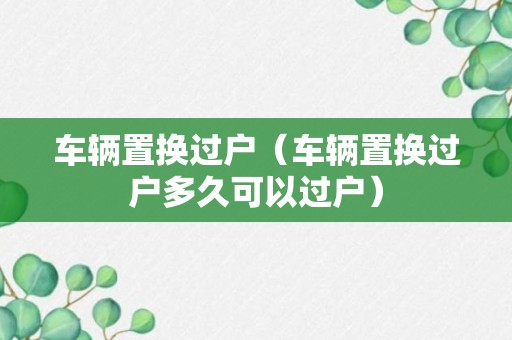 车辆置换过户（车辆置换过户多久可以过户）