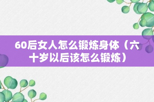 60后女人怎么锻炼身体（六十岁以后该怎么锻炼）