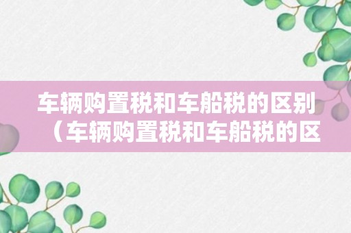 车辆购置税和车船税的区别（车辆购置税和车船税的区别是什么东奥）