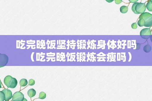 吃完晚饭坚持锻炼身体好吗（吃完晚饭锻炼会瘦吗）