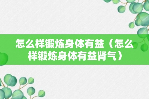 怎么样锻炼身体有益（怎么样锻炼身体有益肾气）