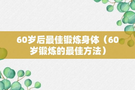 60岁后最佳锻炼身体（60岁锻炼的最佳方法）