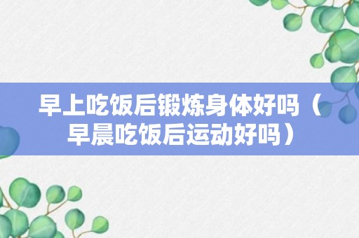 早上吃饭后锻炼身体好吗（早晨吃饭后运动好吗）