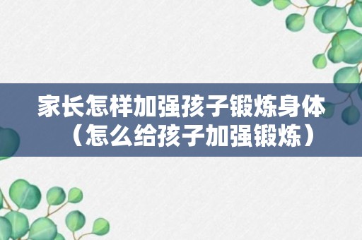 家长怎样加强孩子锻炼身体（怎么给孩子加强锻炼）