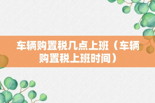 车辆购置税几点上班（车辆购置税上班时间）