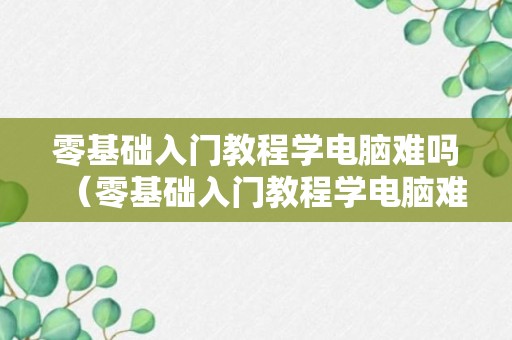 零基础入门教程学电脑难吗（零基础入门教程学电脑难吗知乎）