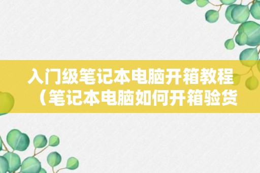 入门级笔记本电脑开箱教程（笔记本电脑如何开箱验货）