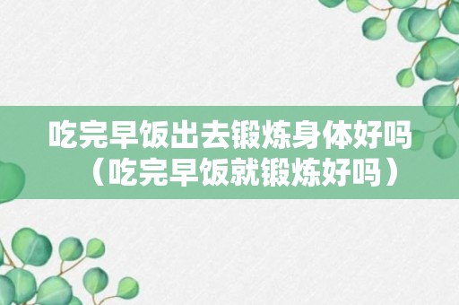 吃完早饭出去锻炼身体好吗（吃完早饭就锻炼好吗）