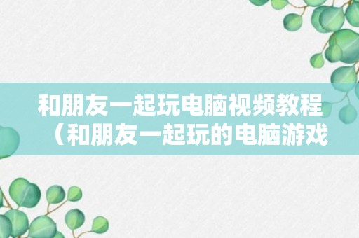 和朋友一起玩电脑视频教程（和朋友一起玩的电脑游戏推荐）