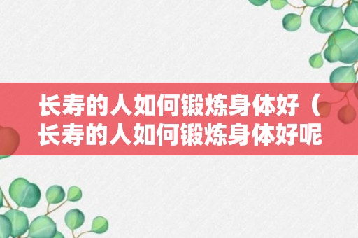 长寿的人如何锻炼身体好（长寿的人如何锻炼身体好呢视频）