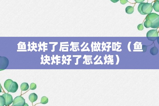 鱼块炸了后怎么做好吃（鱼块炸好了怎么烧）