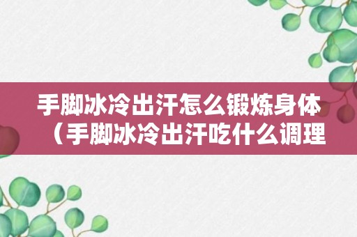 手脚冰冷出汗怎么锻炼身体（手脚冰冷出汗吃什么调理）