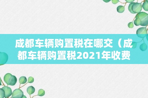 成都车辆购置税在哪交（成都车辆购置税2021年收费标准）