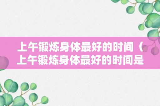 上午锻炼身体最好的时间（上午锻炼身体最好的时间是几点）