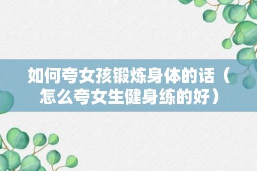 如何夸女孩锻炼身体的话（怎么夸女生健身练的好）