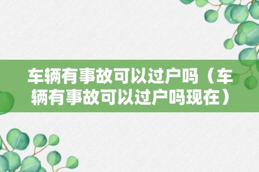 车辆有事故可以过户吗（车辆有事故可以过户吗现在）