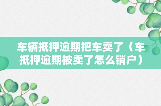 车辆抵押逾期把车卖了（车抵押逾期被卖了怎么销户）