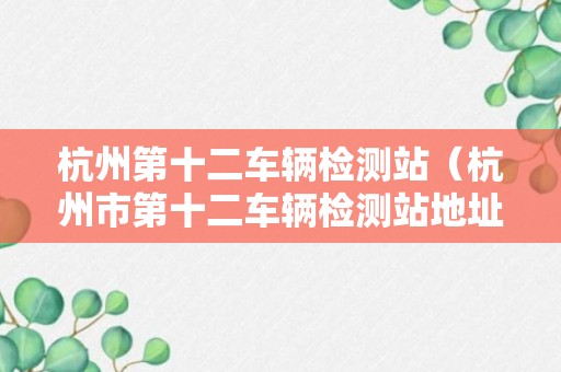 杭州第十二车辆检测站（杭州市第十二车辆检测站地址和电话）