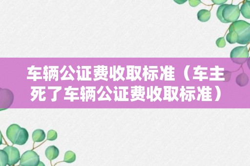 车辆公证费收取标准（车主死了车辆公证费收取标准）