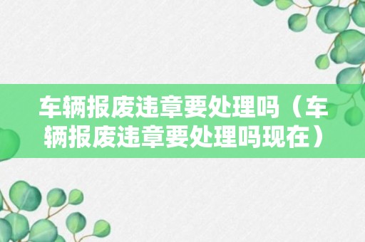 车辆报废违章要处理吗（车辆报废违章要处理吗现在）