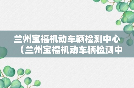 兰州宝福机动车辆检测中心（兰州宝福机动车辆检测中心电话号码）