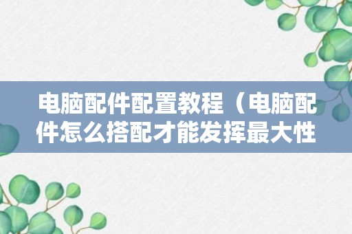 电脑配件配置教程（电脑配件怎么搭配才能发挥最大性能）