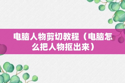 电脑人物剪切教程（电脑怎么把人物抠出来）