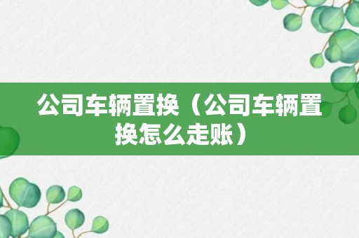 公司车辆置换（公司车辆置换怎么走账）