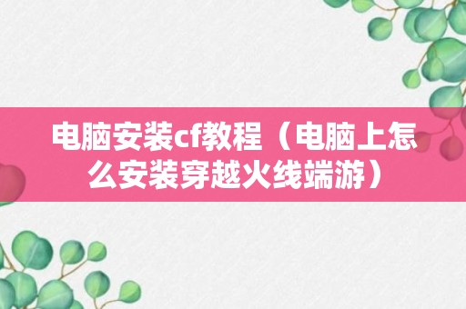 电脑安装cf教程（电脑上怎么安装穿越火线端游）