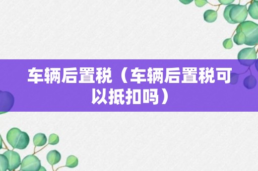 车辆后置税（车辆后置税可以抵扣吗）