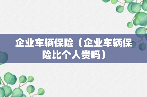 企业车辆保险（企业车辆保险比个人贵吗）