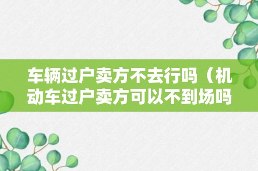 车辆过户卖方不去行吗（机动车过户卖方可以不到场吗）