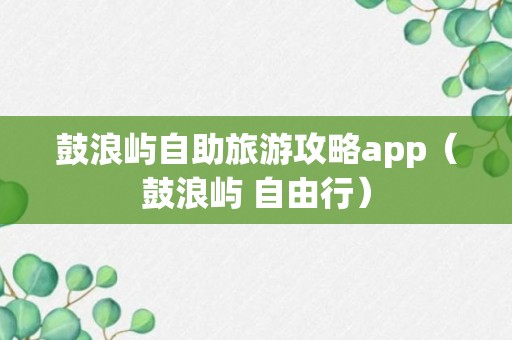 鼓浪屿自助旅游攻略app（鼓浪屿 自由行）