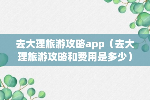 去大理旅游攻略app（去大理旅游攻略和费用是多少）