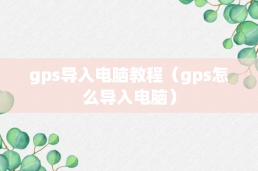 gps导入电脑教程（gps怎么导入电脑）