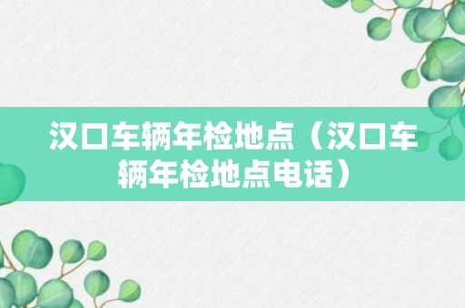 汉口车辆年检地点（汉口车辆年检地点电话）