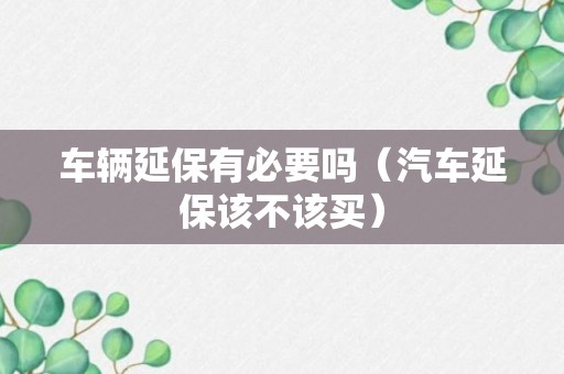 车辆延保有必要吗（汽车延保该不该买）