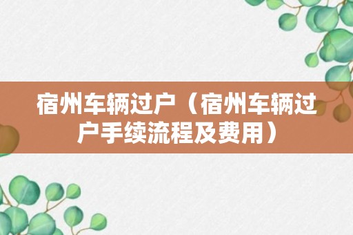 宿州车辆过户（宿州车辆过户手续流程及费用）