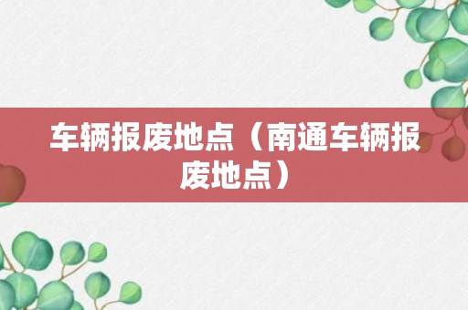 车辆报废地点（南通车辆报废地点）