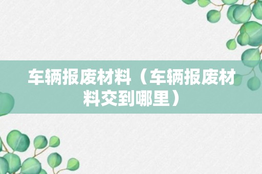 车辆报废材料（车辆报废材料交到哪里）