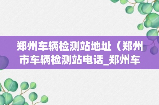 郑州车辆检测站地址（郑州市车辆检测站电话_郑州车辆检测站地址_上班时间）