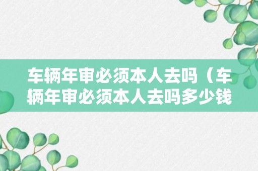 车辆年审必须本人去吗（车辆年审必须本人去吗多少钱）