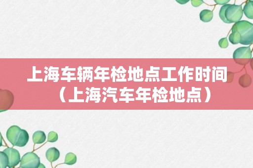 上海车辆年检地点工作时间（上海汽车年检地点）