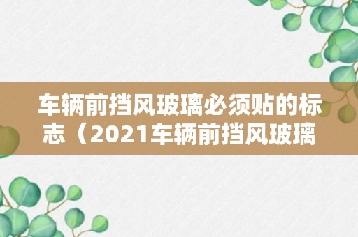 车辆前挡风玻璃必须贴的标志（2021车辆前挡风玻璃必须贴的标志）