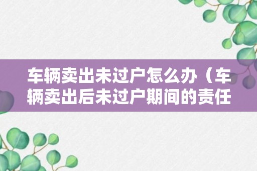 车辆卖出未过户怎么办（车辆卖出后未过户期间的责任划分）