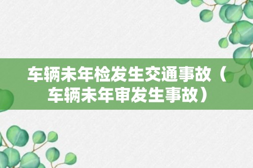 车辆未年检发生交通事故（车辆未年审发生事故）